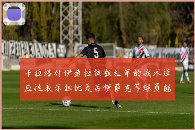 卡拉格对伊劳拉执教红军的战术适应性表示担忧是否伊萨克等球员能融入