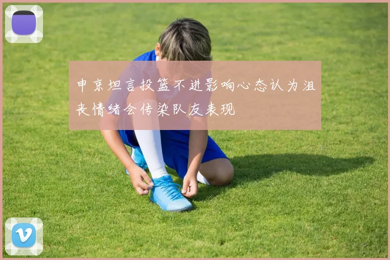 申京坦言投篮不进影响心态认为沮丧情绪会传染队友表现