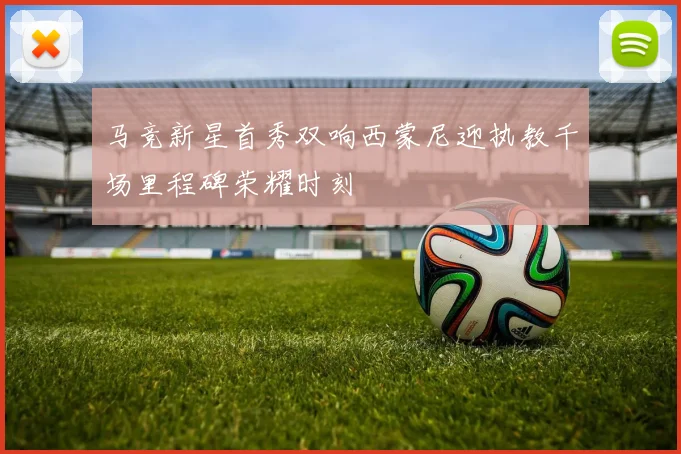马竞新星首秀双响西蒙尼迎执教千场里程碑荣耀时刻