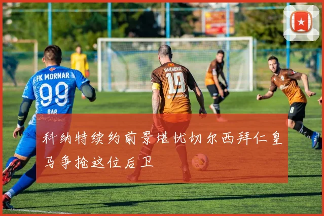 科纳特续约前景堪忧切尔西拜仁皇马争抢这位后卫