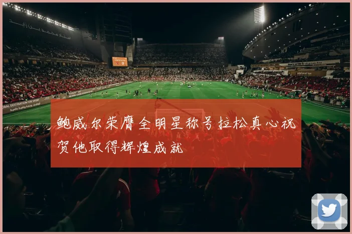 鲍威尔荣膺全明星称号拉松真心祝贺他取得辉煌成就