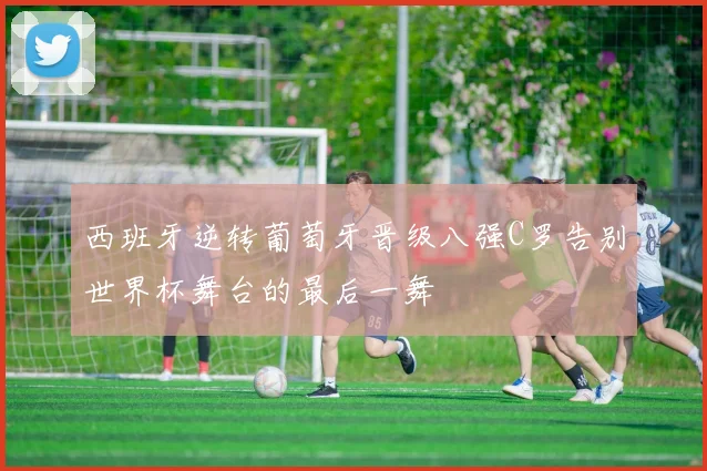 西班牙逆转葡萄牙晋级八强C罗告别世界杯舞台的最后一舞