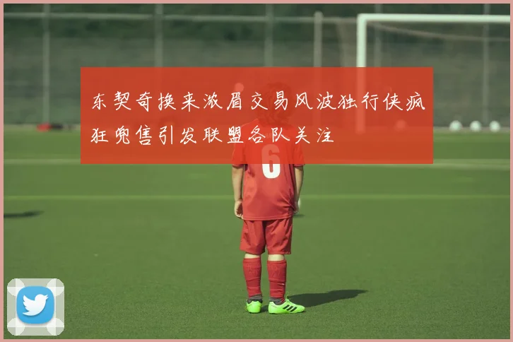 东契奇换来浓眉交易风波独行侠疯狂兜售引发联盟各队关注