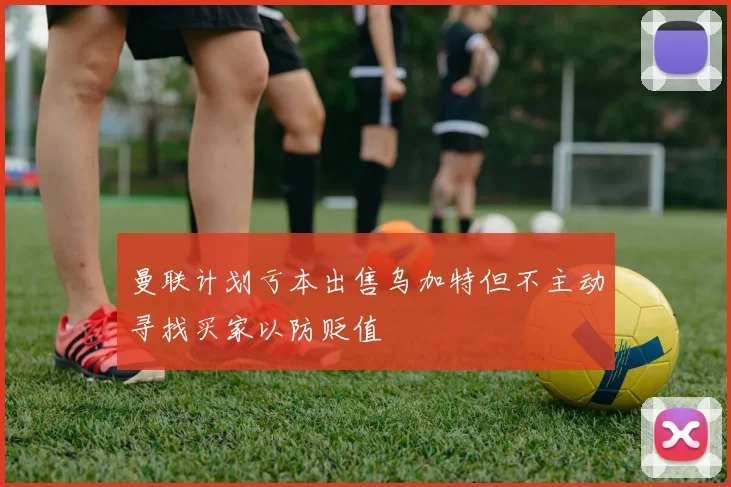 曼联计划亏本出售乌加特但不主动寻找买家以防贬值