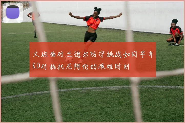 文班面对兰德尔防守挑战如同早年KD对抗托尼阿伦的艰难时刻