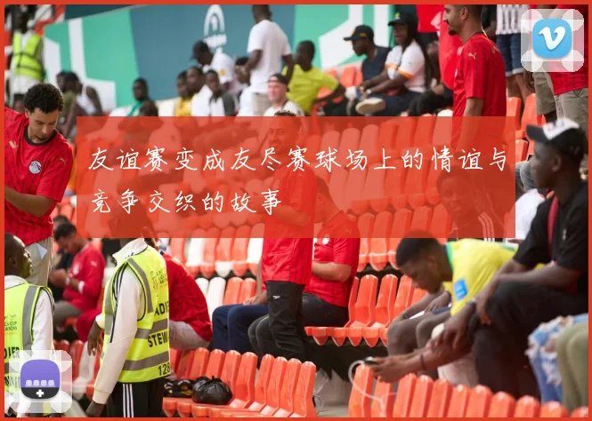 友谊赛变成友尽赛球场上的情谊与竞争交织的故事